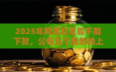 2025年网黑到底能不能下款，公布五个最新晚上高炮秒下款的口子