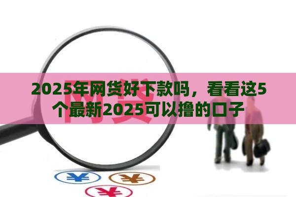 2025年网货好下款吗，看看这5个最新2025可以撸的口子