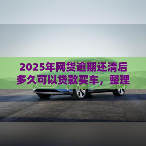 2025年网货逾期还清后多久可以贷款买车，整理五个最新小额贷款平台