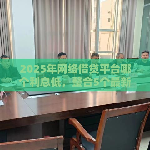 2025年网络借贷平台哪个利息低，整合5个最新平台贷款正规