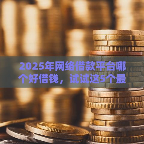 2025年网络借款平台哪个好借钱，试试这5个最新网上正规贷款平台
