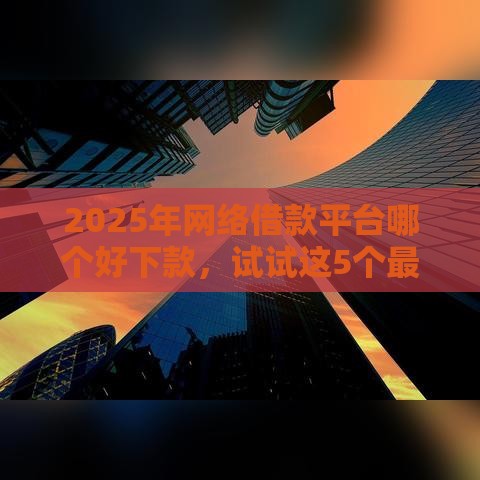 2025年网络借款平台哪个好下款，试试这5个最新良心的贷款平台