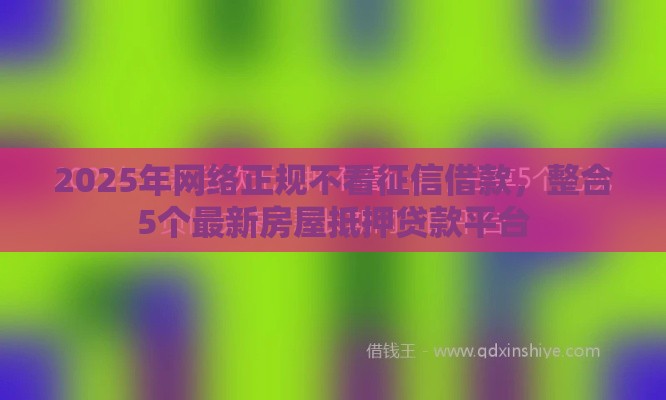 2025年网络正规不看征信借款，整合5个最新房屋抵押贷款平台