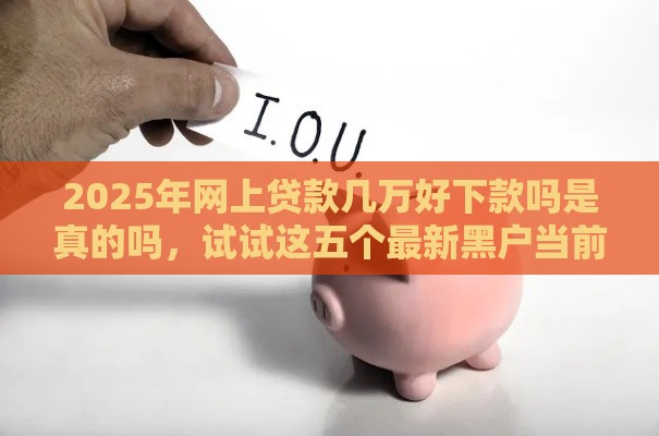 2025年网上贷款几万好下款吗是真的吗，试试这五个最新黑户当前逾期能下款的口子