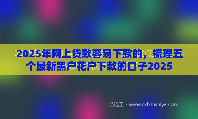 2025年网上贷款容易下款的，梳理五个最新黑户花户下款的口子2025