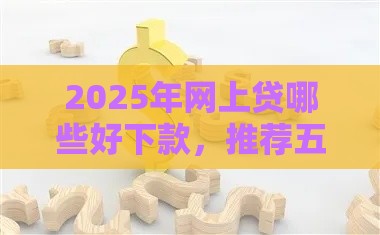 2025年网上贷哪些好下款，推荐五个最新征信花借款平台容易通过