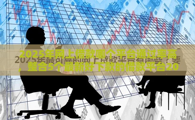 2025年网上借款哪个平台通过率高，整合5个最新好下款的借款平台2025