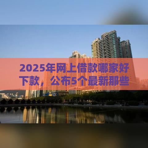 2025年网上借款哪家好下款，公布5个最新那些平台可以贷款