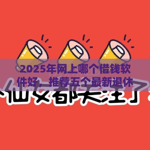 2025年网上哪个借钱软件好，推荐五个最新退休人员贷款平台