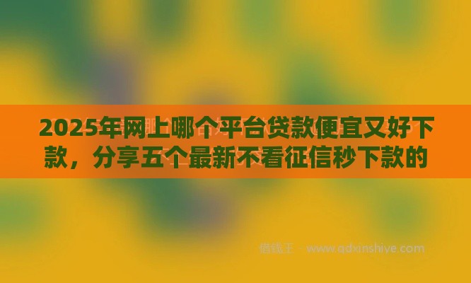2025年网上哪个平台贷款便宜又好下款，分享五个最新不看征信秒下款的平台