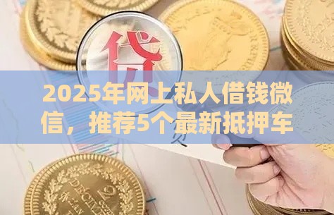 2025年网上私人借钱微信，推荐5个最新抵押车贷款平台好