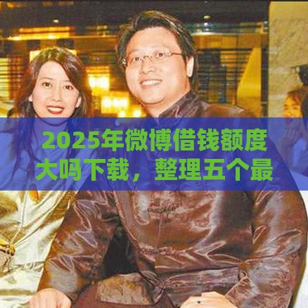 2025年微博借钱额度大吗下载，整理五个最新十大良心贷款平台