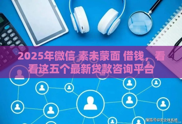 2025年微信 素未蒙面 借钱，看看这五个最新贷款咨询平台