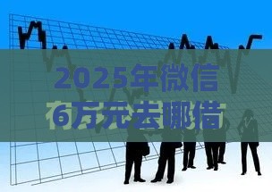 2025年微信6万元去哪借钱呢，整理五个最新最好的借钱平台