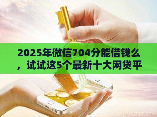2025年微信704分能借钱么，试试这5个最新十大网贷平台排名不分先后