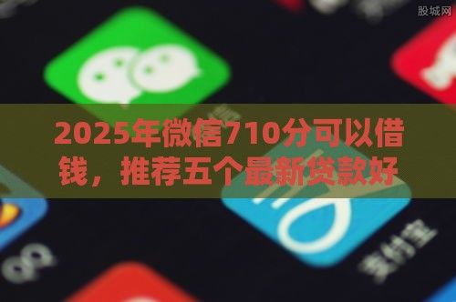 2025年微信710分可以借钱，推荐五个最新贷款好平台