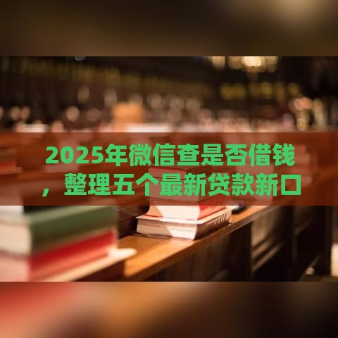 2025年微信查是否借钱，整理五个最新贷款新口子