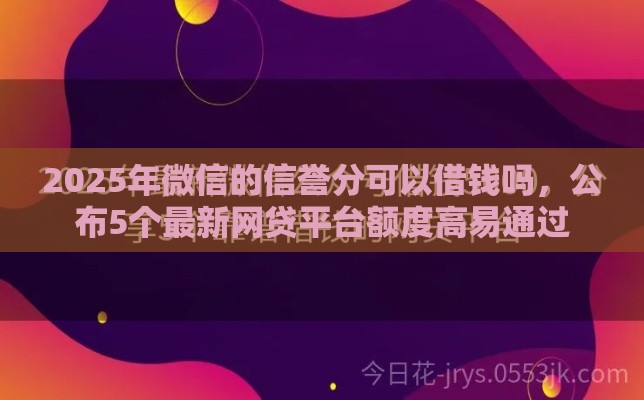 2025年微信的信誉分可以借钱吗，公布5个最新网贷平台额度高易通过