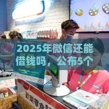 2025年微信还能借钱吗，公布5个最新平台容易借钱