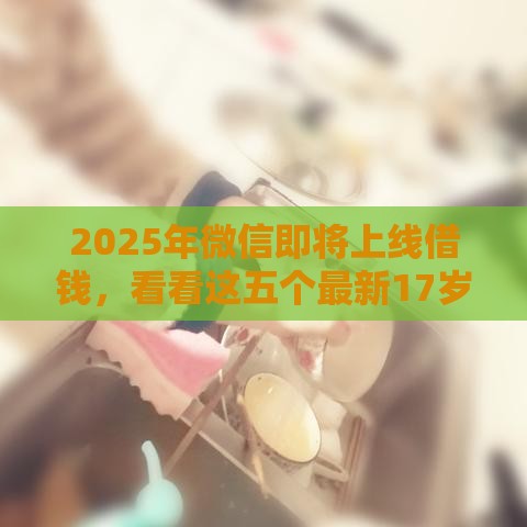 2025年微信即将上线借钱，看看这五个最新17岁贷款平台秒到账