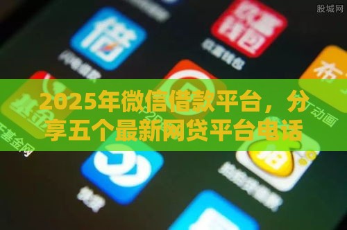 2025年微信借款平台，分享五个最新网贷平台电话