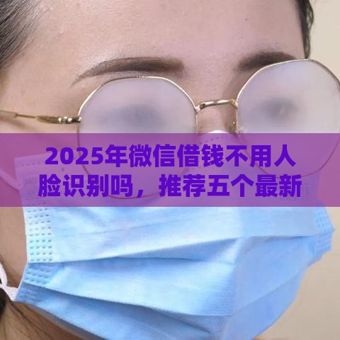 2025年微信借钱不用人脸识别吗，推荐五个最新黑户借款口子
