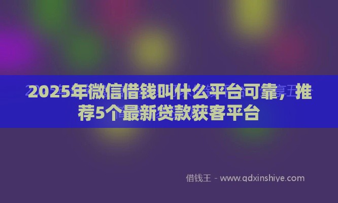 2025年微信借钱叫什么平台可靠，推荐5个最新贷款获客平台