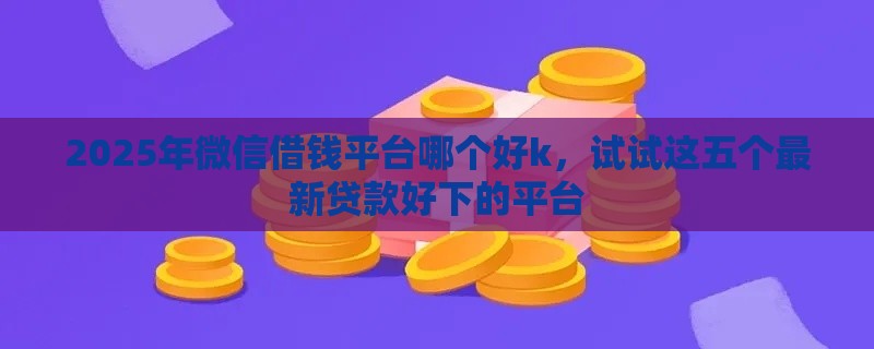 2025年微信借钱平台哪个好k，试试这五个最新贷款好下的平台