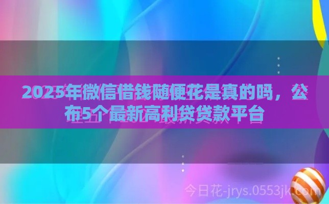 2025年微信借钱随便花是真的吗，公布5个最新高利贷贷款平台