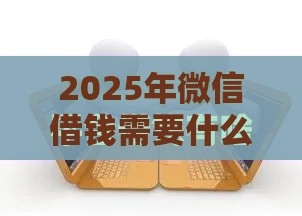 2025年微信借钱需要什么条件，推荐5个最新最早的网贷平台