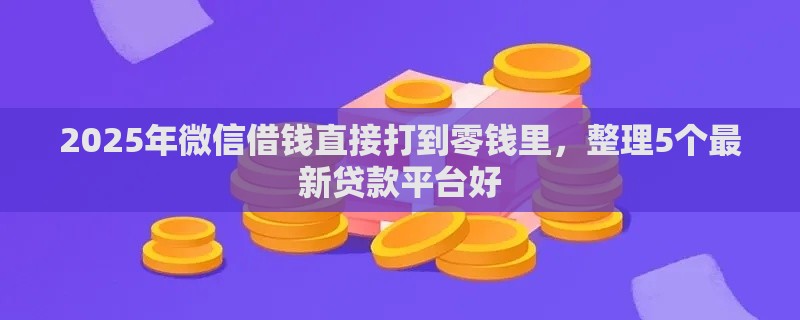 2025年微信借钱直接打到零钱里，整理5个最新贷款平台好