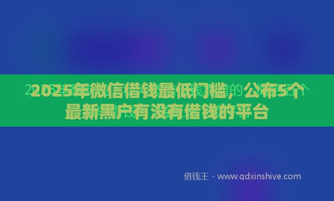 2025年微信借钱最低门槛，公布5个最新黑户有没有借钱的平台