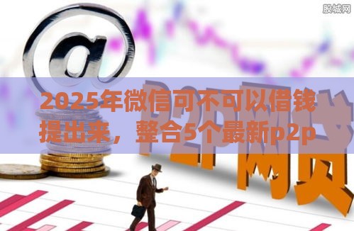 2025年微信可不可以借钱提出来，整合5个最新p2p贷款平台好