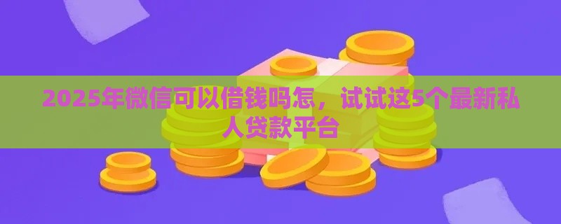 2025年微信可以借钱吗怎，试试这5个最新私人贷款平台