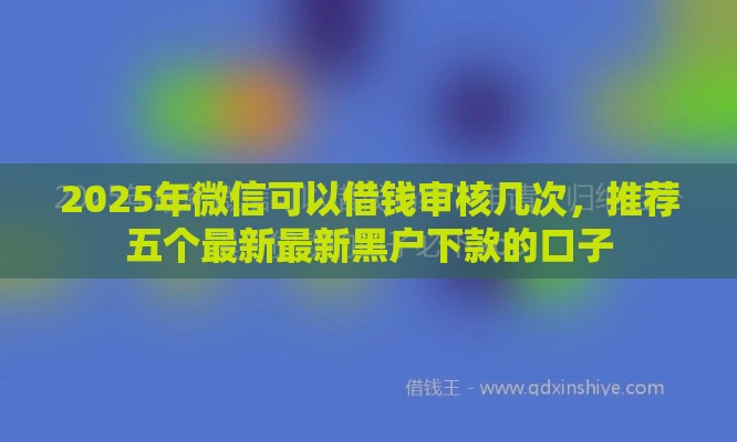2025年微信可以借钱审核几次，推荐五个最新最新黑户下款的口子
