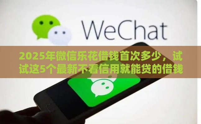 2025年微信乐花借钱首次多少，试试这5个最新不看信用就能贷的借钱软件