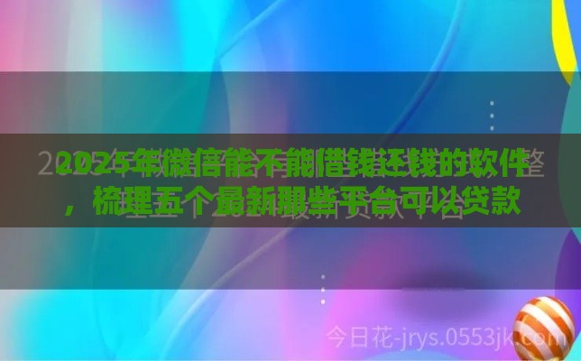 2025年微信能不能借钱还钱的软件，梳理五个最新那些平台可以贷款