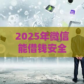 2025年微信能借钱安全吗，公布五个最新小额贷款平台靠谱
