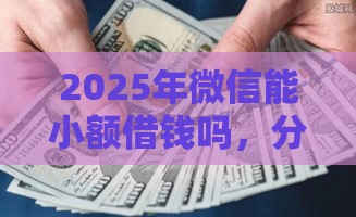 2025年微信能小额借钱吗，分享5个最新714必下口子2025