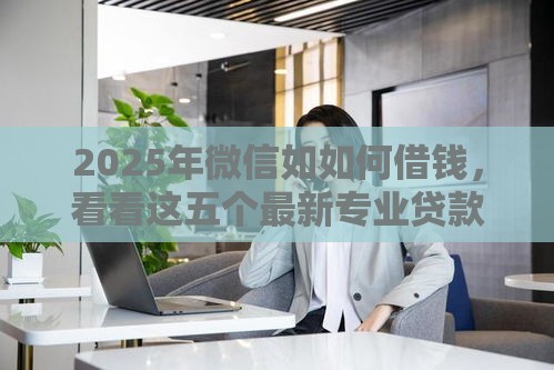 2025年微信如如何借钱，看看这五个最新专业贷款平台