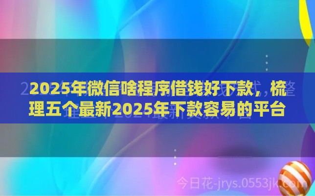 2025年微信啥程序借钱好下款，梳理五个最新2025年下款容易的平台