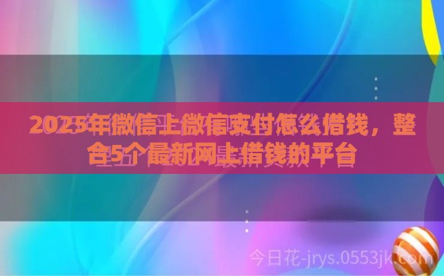 2025年微信上微信支付怎么借钱，整合5个最新网上借钱的平台