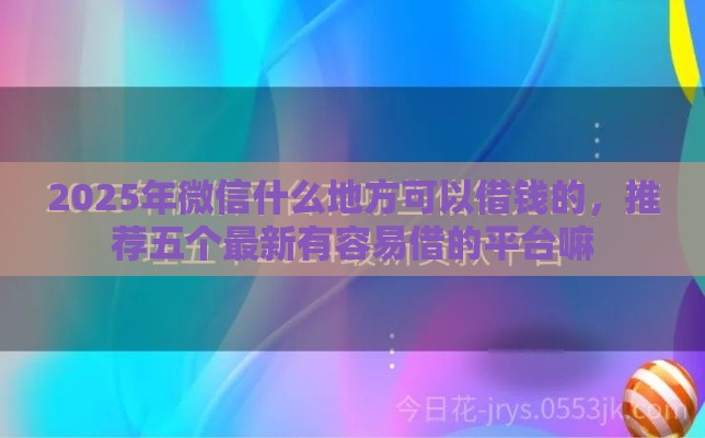 2025年微信什么地方可以借钱的，推荐五个最新有容易借的平台嘛