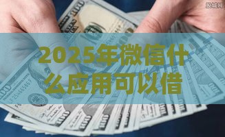 2025年微信什么应用可以借钱，公布5个最新贷款秒下的口子