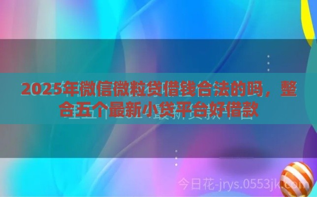 2025年微信微粒贷借钱合法的吗，整合五个最新小贷平台好借款