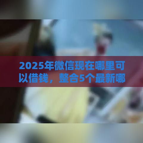 2025年微信现在哪里可以借钱，整合5个最新哪些网贷平台正规