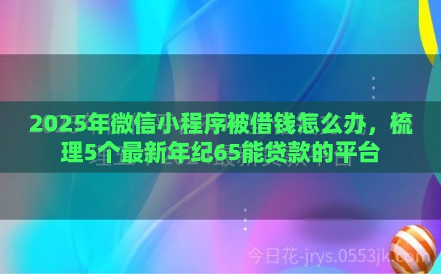 2025年微信小程序被借钱怎么办，梳理5个最新年纪65能贷款的平台