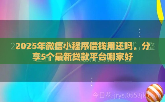 2025年微信小程序借钱用还吗，分享5个最新贷款平台哪家好