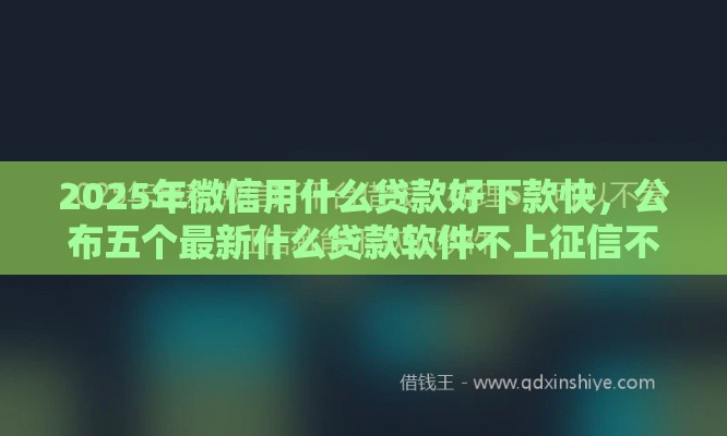 2025年微信用什么贷款好下款快，公布五个最新什么贷款软件不上征信不用还