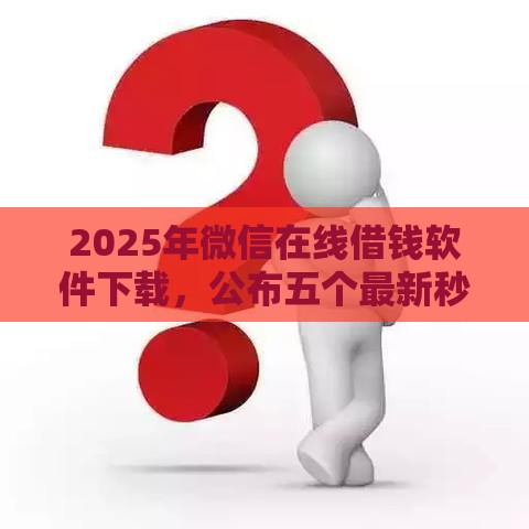2025年微信在线借钱软件下载，公布五个最新秒审核放款软件
